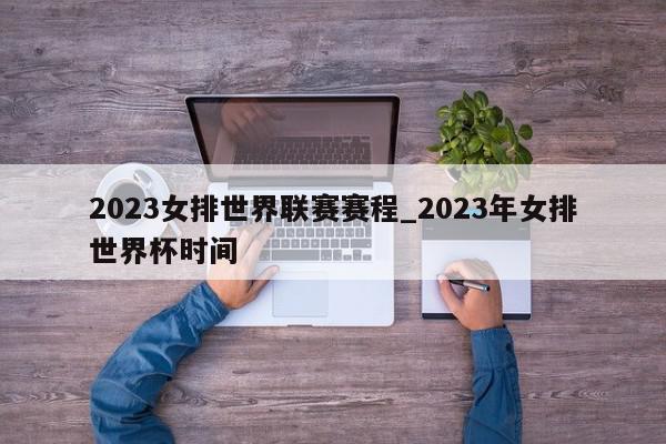 2023女排世界联赛赛程_2023年女排世界杯时间