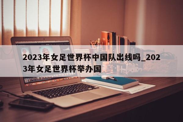 2023年女足世界杯中国队出线吗_2023年女足世界杯举办国