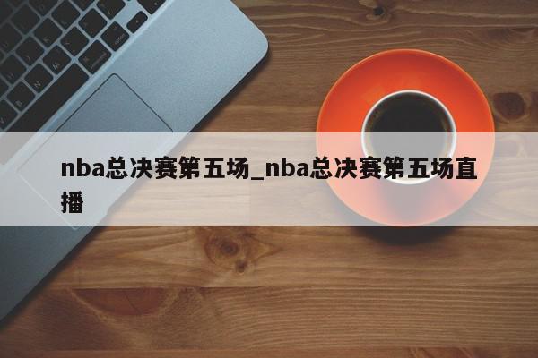 nba总决赛第五场_nba总决赛第五场直播