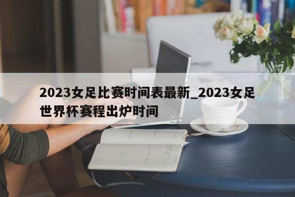 2023女足比赛时间表最新_2023女足世界杯赛程出炉时间