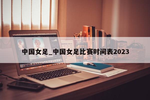 中国女足_中国女足比赛时间表2023