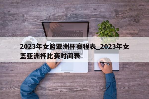 2023年女篮亚洲杯赛程表_2023年女篮亚洲杯比赛时间表