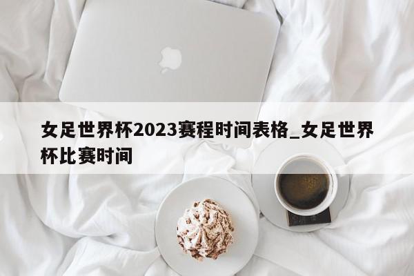 女足世界杯2023赛程时间表格_女足世界杯比赛时间