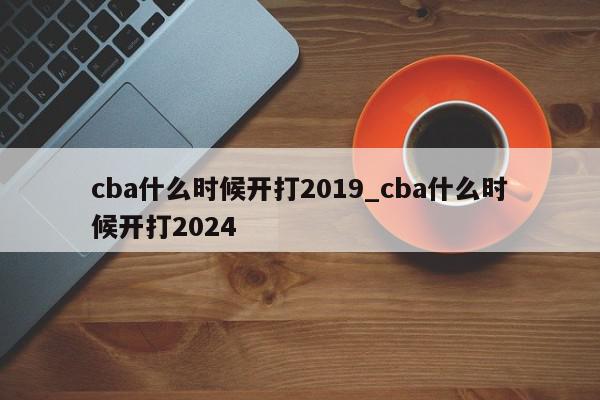 cba什么时候开打2019_cba什么时候开打2024