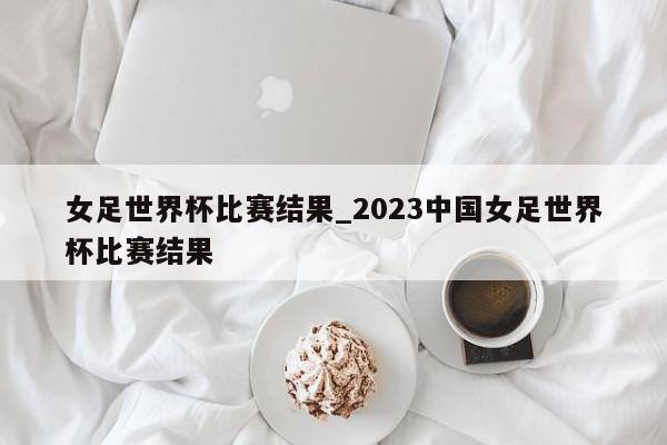 女足世界杯比赛结果_2023中国女足世界杯比赛结果