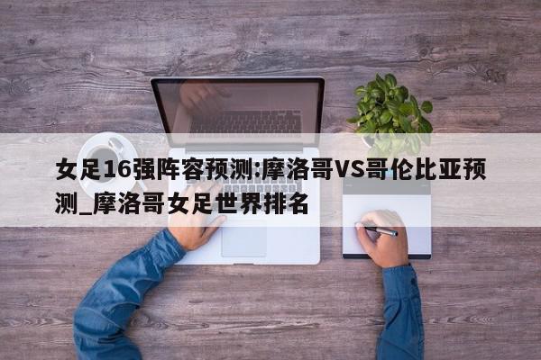 女足16强阵容预测:摩洛哥VS哥伦比亚预测_摩洛哥女足世界排名