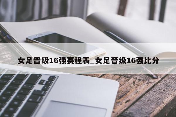 女足晋级16强赛程表_女足晋级16强比分