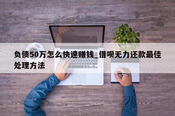 负债50万怎么快速赚钱_借呗无力还款最佳处理方法