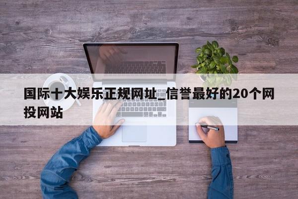 国际十大娱乐正规网址_信誉最好的20个网投网站